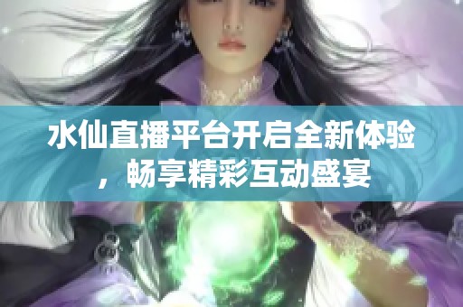 水仙直播平台开启全新体验，畅享精彩互动盛宴