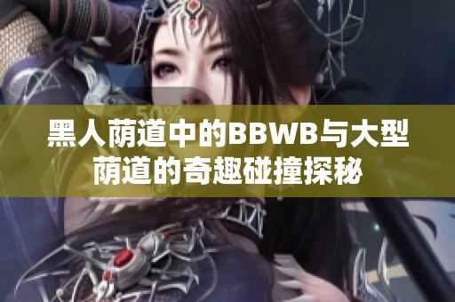 黑人荫道中的BBWB与大型荫道的奇趣碰撞探秘