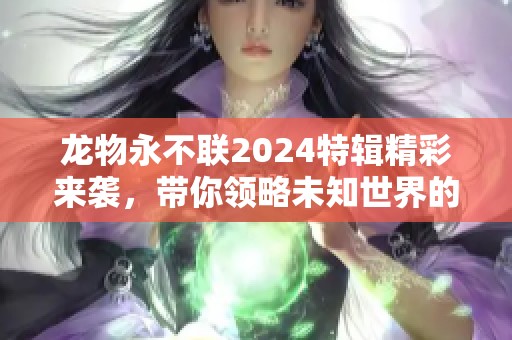 龙物永不联2024特辑精彩来袭，带你领略未知世界的魅力