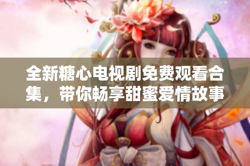 全新糖心电视剧免费观看合集，带你畅享甜蜜爱情故事