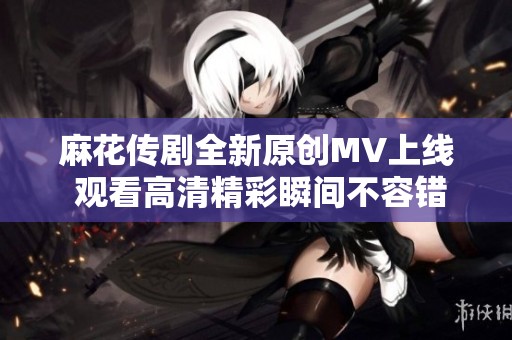 麻花传剧全新原创MV上线 观看高清精彩瞬间不容错过