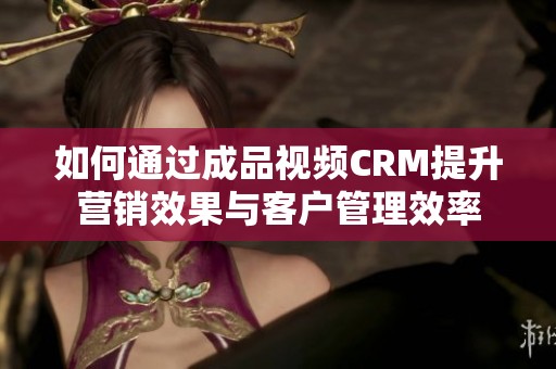 如何通过成品视频CRM提升营销效果与客户管理效率