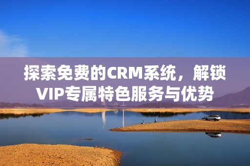 探索免费的CRM系统，解锁VIP专属特色服务与优势