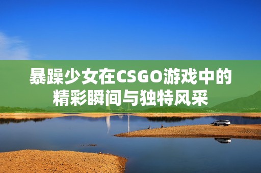 暴躁少女在CSGO游戏中的精彩瞬间与独特风采