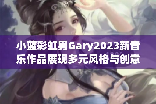 小蓝彩虹男Gary2023新音乐作品展现多元风格与创意魅力