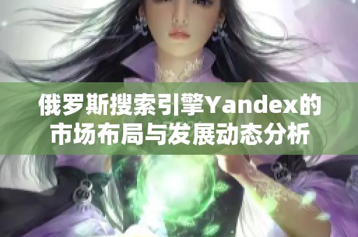 俄罗斯搜索引擎Yandex的市场布局与发展动态分析