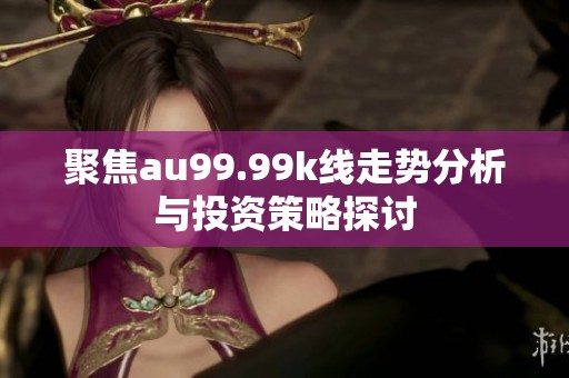 聚焦au99.99k线走势分析与投资策略探讨