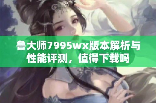 鲁大师7995wx版本解析与性能评测，值得下载吗