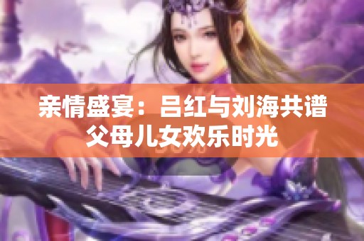 亲情盛宴：吕红与刘海共谱父母儿女欢乐时光