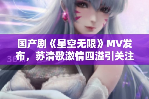 国产剧《星空无限》MV发布，苏清歌激情四溢引关注