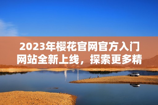 2023年樱花官网官方入门网站全新上线，探索更多精彩内容