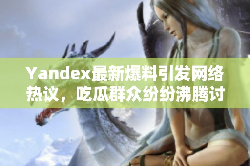 Yandex最新爆料引发网络热议，吃瓜群众纷纷沸腾讨论