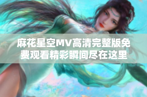 麻花星空MV高清完整版免费观看精彩瞬间尽在这里