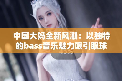 中国大妈全新风潮：以独特的bass音乐魅力吸引眼球