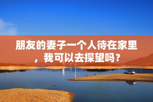 朋友的妻子一个人待在家里，我可以去探望吗？