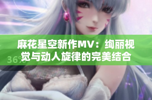 麻花星空新作MV：绚丽视觉与动人旋律的完美结合