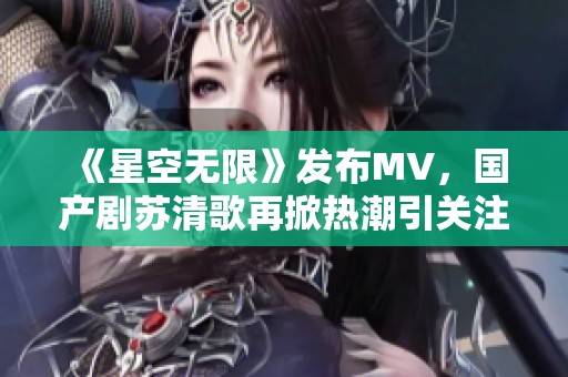 《星空无限》发布MV，国产剧苏清歌再掀热潮引关注