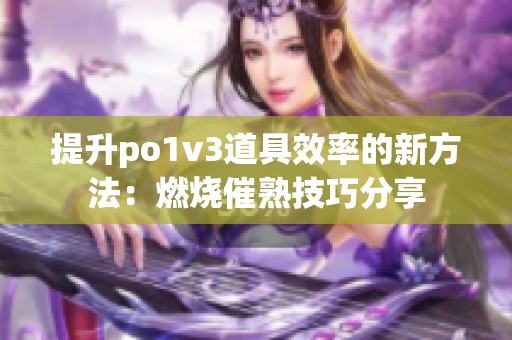 提升po1v3道具效率的新方法：燃烧催熟技巧分享