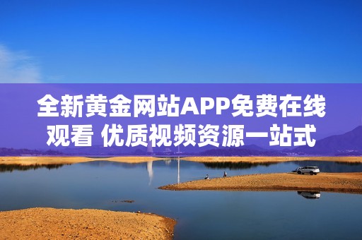 全新黄金网站APP免费在线观看 优质视频资源一站式享受