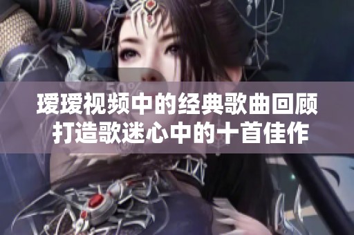 瑷瑷视频中的经典歌曲回顾 打造歌迷心中的十首佳作