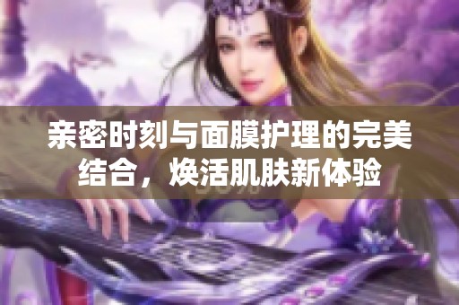 亲密时刻与面膜护理的完美结合，焕活肌肤新体验