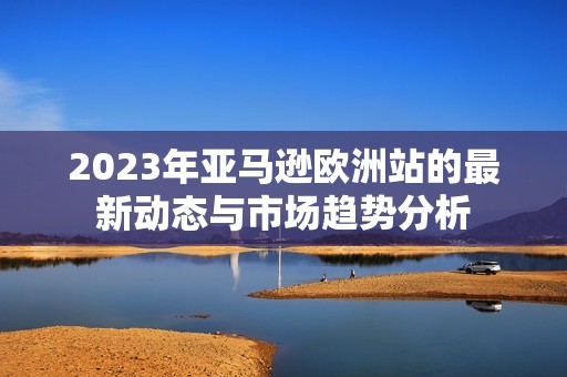 2023年亚马逊欧洲站的最新动态与市场趋势分析