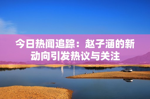 今日热闻追踪：赵子涵的新动向引发热议与关注