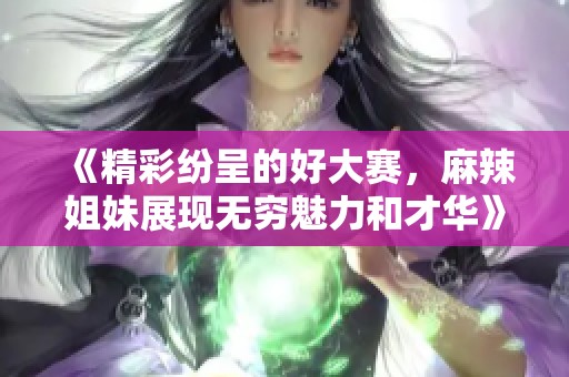 《精彩纷呈的好大赛，麻辣姐妹展现无穷魅力和才华》