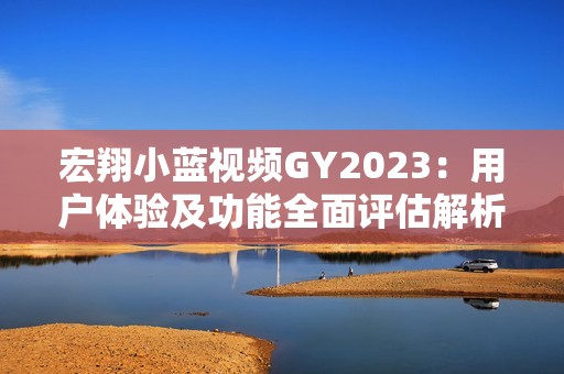 宏翔小蓝视频GY2023：用户体验及功能全面评估解析