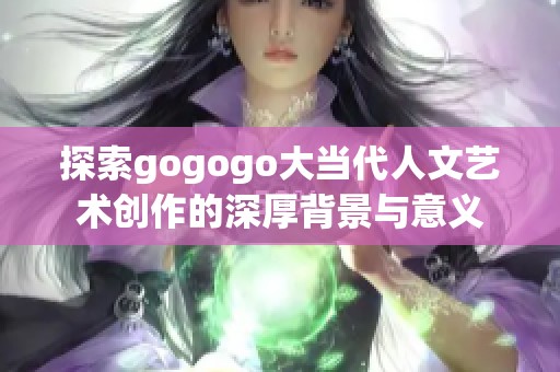 探索gogogo大当代人文艺术创作的深厚背景与意义