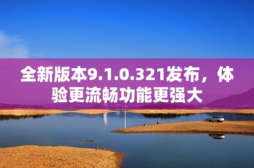 全新版本9.1.0.321发布，体验更流畅功能更强大