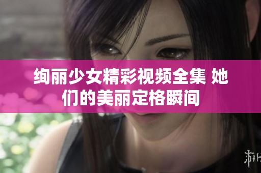 绚丽少女精彩视频全集 她们的美丽定格瞬间