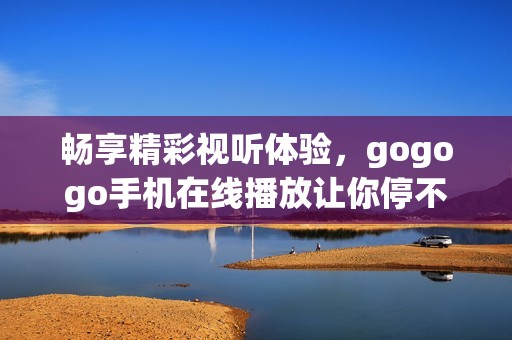 畅享精彩视听体验，gogogo手机在线播放让你停不下来