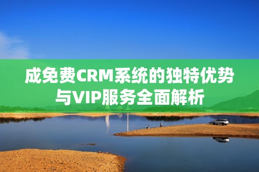 成免费CRM系统的独特优势与VIP服务全面解析