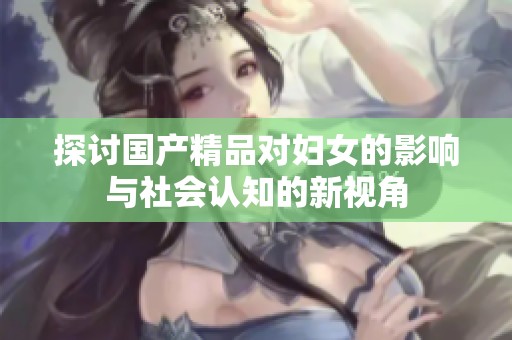 探讨国产精品对妇女的影响与社会认知的新视角