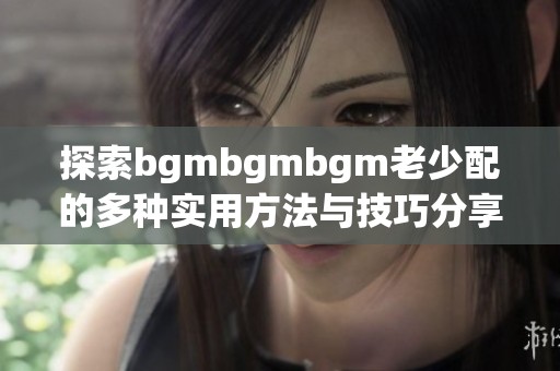 探索bgmbgmbgm老少配的多种实用方法与技巧分享