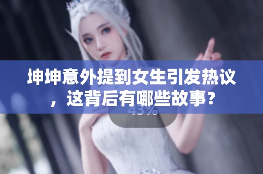 坤坤意外提到女生引发热议，这背后有哪些故事？