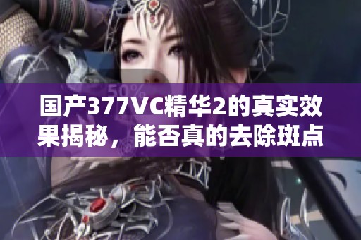 国产377VC精华2的真实效果揭秘，能否真的去除斑点