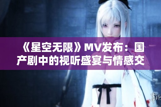 《星空无限》MV发布：国产剧中的视听盛宴与情感交织