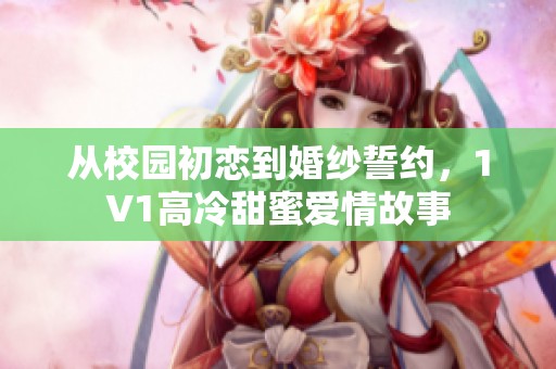 从校园初恋到婚纱誓约，1V1高冷甜蜜爱情故事