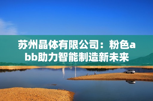 苏州晶体有限公司：粉色abb助力智能制造新未来