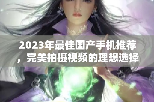 2023年最佳国产手机推荐，完美拍摄视频的理想选择