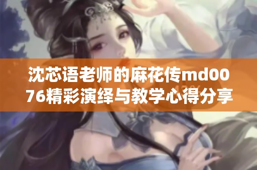 沈芯语老师的麻花传md0076精彩演绎与教学心得分享