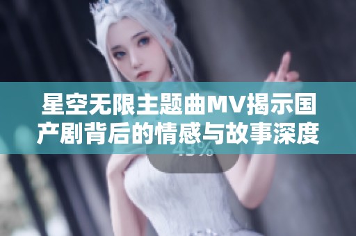 星空无限主题曲MV揭示国产剧背后的情感与故事深度