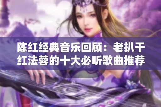 陈红经典音乐回顾：老扒干红法蓉的十大必听歌曲推荐