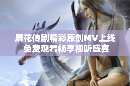 麻花传剧精彩原创MV上线 免费观看畅享视听盛宴