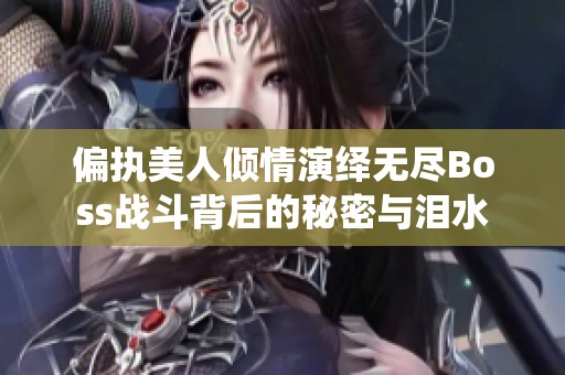 偏执美人倾情演绎无尽Boss战斗背后的秘密与泪水