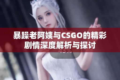 暴躁老阿姨与CSGO的精彩剧情深度解析与探讨