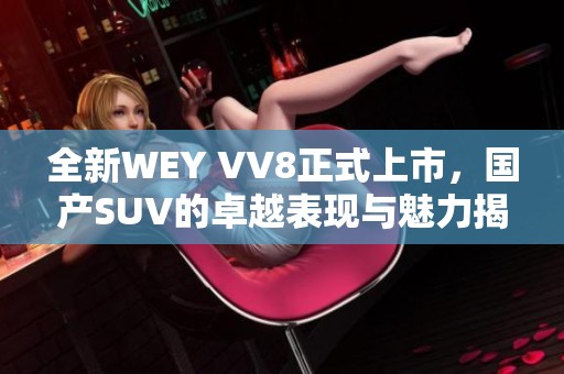 全新WEY VV8正式上市，国产SUV的卓越表现与魅力揭秘