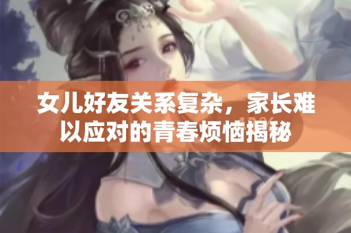 女儿好友关系复杂，家长难以应对的青春烦恼揭秘